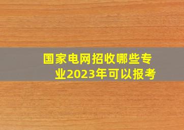 国家电网招收哪些专业2023年可以报考