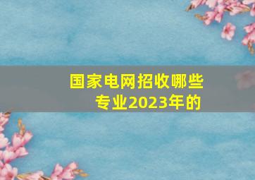 国家电网招收哪些专业2023年的