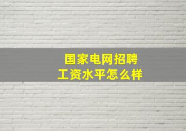 国家电网招聘工资水平怎么样