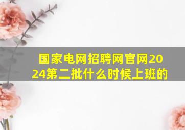 国家电网招聘网官网2024第二批什么时候上班的