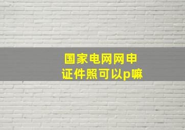 国家电网网申证件照可以p嘛