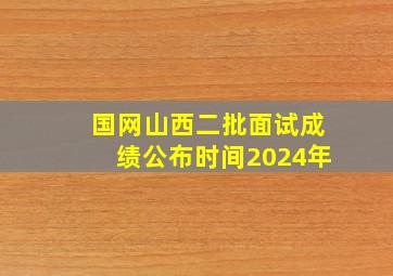 国网山西二批面试成绩公布时间2024年