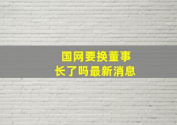 国网要换董事长了吗最新消息