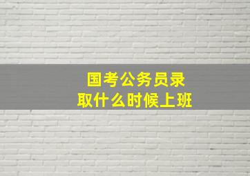 国考公务员录取什么时候上班