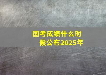 国考成绩什么时候公布2025年