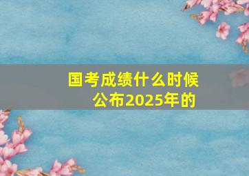 国考成绩什么时候公布2025年的