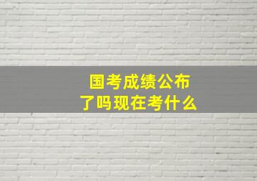 国考成绩公布了吗现在考什么