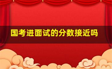 国考进面试的分数接近吗