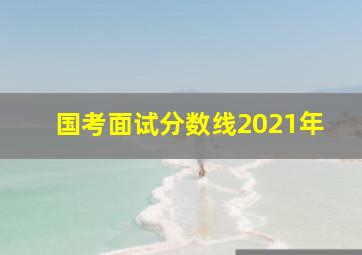 国考面试分数线2021年