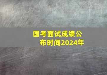 国考面试成绩公布时间2024年