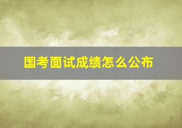 国考面试成绩怎么公布