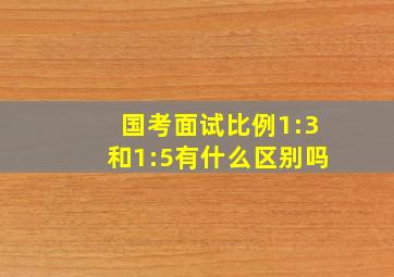 国考面试比例1:3和1:5有什么区别吗