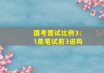 国考面试比例3:1是笔试前3进吗