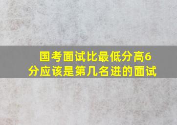 国考面试比最低分高6分应该是第几名进的面试