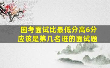 国考面试比最低分高6分应该是第几名进的面试题