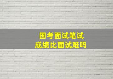 国考面试笔试成绩比面试难吗