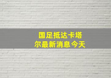 国足抵达卡塔尔最新消息今天