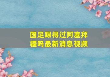 国足踢得过阿塞拜疆吗最新消息视频