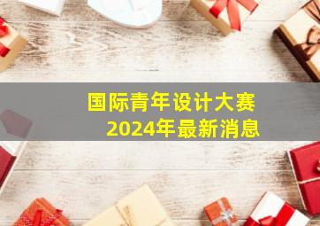 国际青年设计大赛2024年最新消息