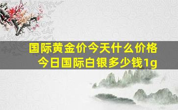 国际黄金价今天什么价格今日国际白银多少钱1g