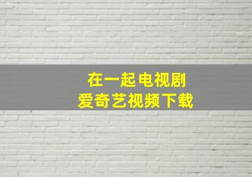 在一起电视剧爱奇艺视频下载