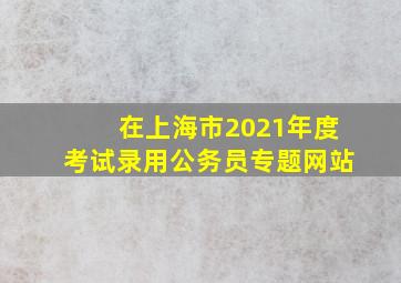 在上海市2021年度考试录用公务员专题网站