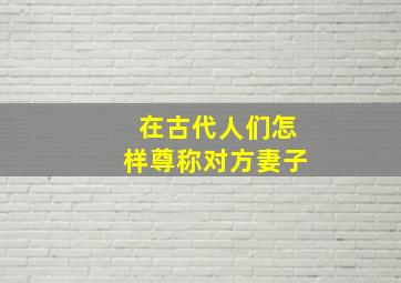 在古代人们怎样尊称对方妻子