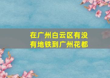 在广州白云区有没有地铁到广州花都