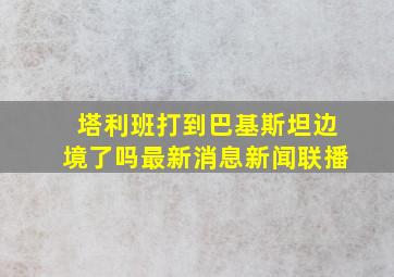 塔利班打到巴基斯坦边境了吗最新消息新闻联播