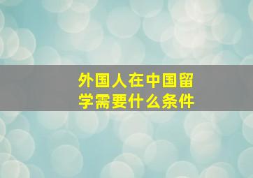 外国人在中国留学需要什么条件