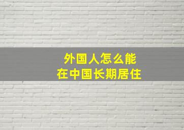 外国人怎么能在中国长期居住