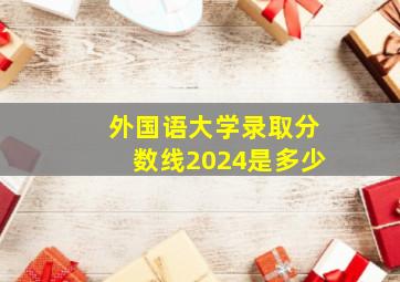 外国语大学录取分数线2024是多少