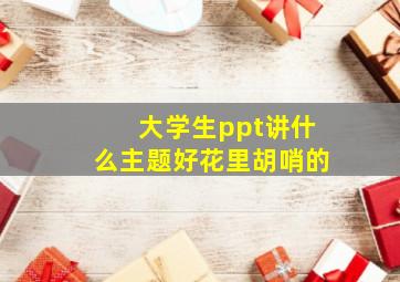 大学生ppt讲什么主题好花里胡哨的