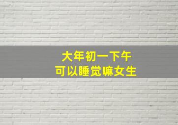 大年初一下午可以睡觉嘛女生