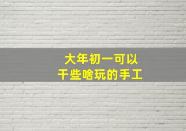 大年初一可以干些啥玩的手工