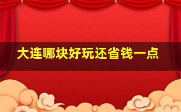 大连哪块好玩还省钱一点