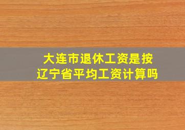 大连市退休工资是按辽宁省平均工资计算吗