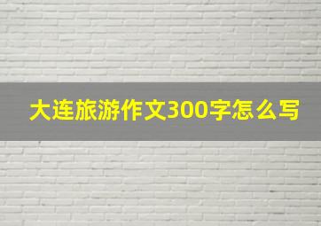 大连旅游作文300字怎么写