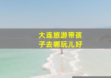 大连旅游带孩子去哪玩儿好