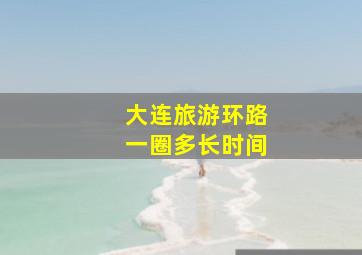 大连旅游环路一圈多长时间