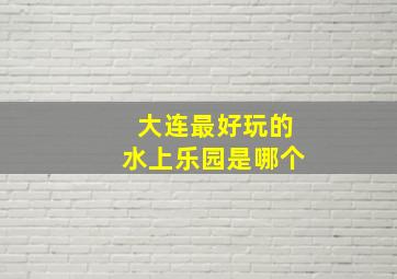 大连最好玩的水上乐园是哪个