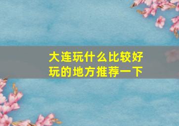 大连玩什么比较好玩的地方推荐一下