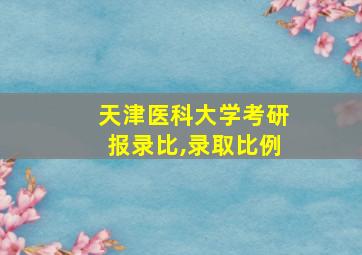 天津医科大学考研报录比,录取比例