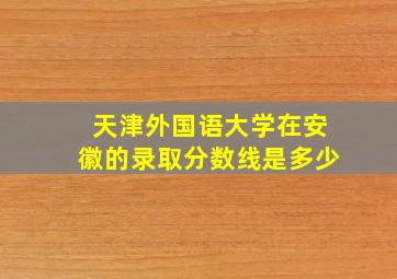 天津外国语大学在安徽的录取分数线是多少