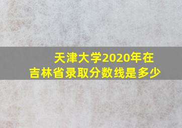 天津大学2020年在吉林省录取分数线是多少