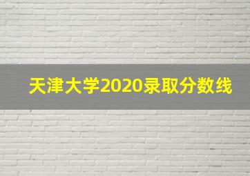 天津大学2020录取分数线