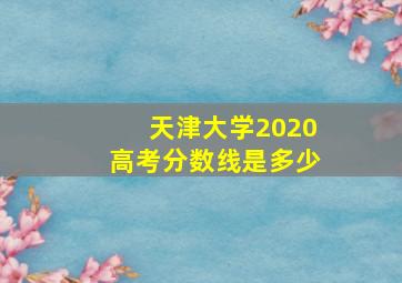 天津大学2020高考分数线是多少