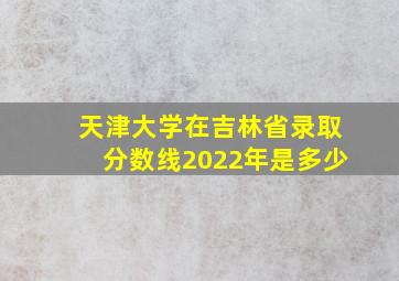 天津大学在吉林省录取分数线2022年是多少