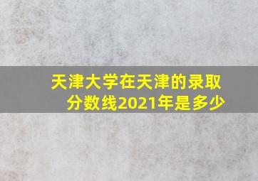 天津大学在天津的录取分数线2021年是多少