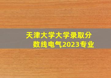 天津大学大学录取分数线电气2023专业